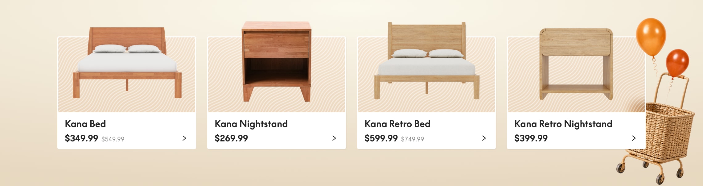 Kana Bed with solid wood frame and white bedding, priced at $349.99.
Kana Nightstand with a single drawer and open shelf in natural wood, priced at $269.99.
Kana Retro Bed with a vintage-inspired wooden frame and white bedding, priced at $599.99.
Kana Retro Nightstand with rounded edges and an open shelf in light wood, priced at $399.99.